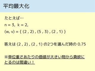 平均最大化
たとえば…
n = 3, k = 2,
(w, v) = { (2 , 2) , (5 , 3) , (2 , 1) }
答えは (2 , 2) , (2 , 1) の2つを選んだ時の 0.75
※単位重さあたりの価値が大きい物から貪欲に
とるのは間違い！
 
