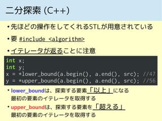 二分探索 (C++)
●
先ほどの操作をしてくれるSTLが用意されている
●
要 #include <algorithm>
●
イテレータが返ることに注意
●
lower_boundは、探索する要素「以上」になる
最初の要素のイテレータを取得する
●
upper_boundは、探索する要素を「超える」
最初の要素のイテレータを取得する
 