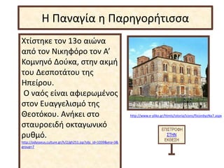 Χτίστηκε τον 13ο αιώνα
από τον Νικηφόρο τον Α’
Κομνηνό Δούκα, στην ακμή
του Δεσποτάτου της
Ηπείρου.
Ο ναός είναι αφιερωμένος
στον Ευαγγελισμό της
Θεοτόκου. Ανήκει στο
σταυροειδή οκταγωνικό
ρυθμό.
http://odysseus.culture.gr/h/2/gh251.jsp?obj_id=1039&era=3&
group=7
ΕΠΙΣΤΡΟΦΗ
ΣΤΗΝ
ΕΚΘΕΣΗ
Η Παναγία η Παρηγορήτισσα
http://www.e-yliko.gr/htmls/istoria/icons/fiiconbyzNa7.aspx
 