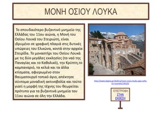 http://www.dogma.gr/diafora/moni-osiou-louka-agia-sofia-
tis-roumelis/19523/
Το σπουδαιότερο βυζαντινό μνημείο της
Ελλάδας του 11ου αιώνα, η Μονή του
Οσίου Λουκά του Στειριώτη, είναι
ιδρυμένο σε γραφική πλαγιά στις δυτικές
υπώρειες του Ελικώνα, κοντά στην αρχαία
Στειρίδα. Το μοναστήρι του Οσίου Λουκά
με τις δύο μεγάλες εκκλησίες (το ναό της
Παναγίας και το Καθολικό), την Κρύπτη,το
καμπαναριό, τα κελιά και τα άλλα
κτίσματα, αφιερωμένο στον
θαυματουργό τοπικό άγιο, απέκτησε
σύντομα μοναδική ακτινοβολία και τούτο
γιατί η μορφή της τέχνης του θεωρείται
πρότυπο για τα βυζαντινά μνημεία του
11ου αιώνα σε όλη την Ελλάδα.
ΕΠΙΣΤΡΟΦΗ
ΣΤΗΝ
ΕΚΘΕΣΗ
ΜΟΝΗ ΟΣΙΟΥ ΛΟΥΚΑ
 