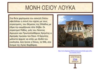 http://www.dogma.gr/diafora/moni-osiou-louka-agia-sofia-
tis-roumelis/19523/
Στα θεία χαρίσματα του ασκητή Οσίου
οφειλόταν η στενή του σχέση με τους
στρατηγούς, του Θέματος της Ελλάδος με
έδρα την ακμάζουσα τότε Θήβα. Οι
στρατηγοί Πόθος, γιός του Λέοντος
Αργυρού και Πρωτοσπαθάριος Κρηνίτης ο
Αροτράς τίμησαν τον Όσιο. Ο Κρηνίτης
μάλιστα άρχισε να κτίζει με έξοδά του
εκκλησία, όσο ζούσε ο Όσιος, το 946, στο
όνομα της Αγίας Βαρβάρας.
ΕΠΙΣΤΡΟΦΗ
ΣΤΗΝ
ΕΚΘΕΣΗ
ΜΟΝΗ ΟΣΙΟΥ ΛΟΥΚΑ
 