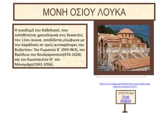 http://www.dogma.gr/diafora/moni-osiou-louka-agia-
sofia-tis-roumelis/19523/
Η οικοδομή του Καθολικού, που
τοποθετείται χρονολογικά στις δεκαετίες
του 11ου αιώνα, αποδίδεται,σύμφωνα με
την παράδοση σε τρείς αυτοκράτορες του
Βυζαντίου: Τον Ρωμανού Β΄ (959-963), τον
Βασίλειο τον Βουλγαροκτόνο(976-1028)
και τον Κωνσταντίνο Θ΄ τον
Μονομάχο(1042-1056).
ΕΠΙΣΤΡΟΦΗ
ΣΤΗΝ
ΕΚΘΕΣΗ
ΜΟΝΗ ΟΣΙΟΥ ΛΟΥΚΑ
 