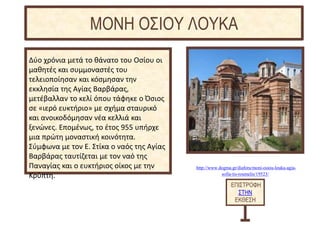 http://www.dogma.gr/diafora/moni-osiou-louka-agia-
sofia-tis-roumelis/19523/
Δύο χρόνια μετά το θάνατο του Οσίου οι
μαθητές και συμμοναστές του
τελειοποίησαν και κόσμησαν την
εκκλησία της Αγίας Βαρβάρας,
μετέβαλλαν το κελί όπου τάφηκε ο Όσιος
σε «ιερό ευκτήριο» με σχήμα σταυρικό
και ανοικοδόμησαν νέα κελλιά και
ξενώνες. Επομένως, το έτος 955 υπήρχε
μια πρώτη μοναστική κοινότητα.
Σύμφωνα με τον Ε. Στίκα ο ναός της Αγίας
Βαρβάρας ταυτίζεται με τον ναό της
Παναγίας και ο ευκτήριος οίκος με την
Κρύπτη.
ΕΠΙΣΤΡΟΦΗ
ΣΤΗΝ
ΕΚΘΕΣΗ
ΜΟΝΗ ΟΣΙΟΥ ΛΟΥΚΑ
 