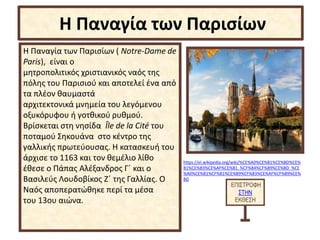 Η Παναγία των Παρισίων ( Notre-Dame de
Paris), είναι ο
μητροπολιτικός χριστιανικός ναός της
πόλης του Παρισιού και αποτελεί ένα από
τα πλέον θαυμαστά
αρχιτεκτονικά μνημεία του λεγόμενου
οξυκόρυφου ή γοτθικού ρυθμού.
Βρίσκεται στη νησίδα Île de la Cité του
ποταμού Σηκουάνα στο κέντρο της
γαλλικής πρωτεύουσας. Η κατασκευή του
άρχισε το 1163 και τον θεμέλιο λίθο
έθεσε ο Πάπας Αλέξανδρος Γ΄ και ο
Βασιλεύς Λουδοβίκος Ζ΄ της Γαλλίας. Ο
Ναός αποπερατώθηκε περί τα μέσα
του 13ου αιώνα.
ΕΠΙΣΤΡΟΦΗ
ΣΤΗΝ
ΕΚΘΕΣΗ
Η Παναγία των Παρισίων
https://el.wikipedia.org/wiki/%CE%A0%CE%B1%CE%BD%CE%
B1%CE%B3%CE%AF%CE%B1_%CF%84%CF%89%CE%BD_%CE
%A0%CE%B1%CF%81%CE%B9%CF%83%CE%AF%CF%89%CE%
BD
 