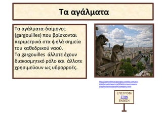 Τα αγάλματα-δαίμονες
(gargouilles) που βρίσκονται
περιμετρικά στα ψηλά σημεία
του καθεδρικού ναού.
Τα gargouilles άλλοτε έχουν
διακοσμητικό ρόλο και άλλοτε
χρησιμεύουν ως υδρορροές.
ΕΠΙΣΤΡΟΦΗ
ΣΤΗΝ
ΕΚΘΕΣΗ
Τα αγάλματα
http://aphroditekarageorgiou.weebly.com/eta-
pialphanualphagamma943alpha-tauomeganu-
pialpharhoiotasigma943omeganu.html
 