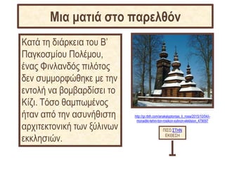 http://gr.rbth.com/anakalyptontas_ti_rosia/2015/10/04/i-
monadiki-tehni-ton-rosikon-xylinon-ekklision_479097
Κατά τη διάρκεια του Β’
Παγκοσμίου Πολέμου,
ένας Φινλανδός πιλότος
δεν συμμορφώθηκε με την
εντολή να βομβαρδίσει το
Κίζι. Tόσο θαμπωμένος
ήταν από την ασυνήθιστη
αρχιτεκτονική των ξύλινων
εκκλησιών.
ΠΙΣΩ ΣΤΗΝ
ΕΚΘΕΣΗ
Μια ματιά στο παρελθόν
 
