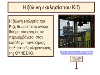 http://gr.rbth.com/anakalyptontas_ti_rosia/2015/10/04/i-
monadiki-tehni-ton-rosikon-xylinon-ekklision_479097
Η ξύλινη εκκλησία του
Κίζι, θεωρείταi το όγδοο
θαύμα του κόσμου και
περιλαμβάνεται στον
κατάλογο παγκόσμιας
πολιτιστικής κληρονομιάς
της ΟΥΝΕΣΚΟ.
ΠΙΣΩ ΣΤΗΝ
ΕΚΘΕΣΗ
Η ξύλινη εκκλησία του Κίζι
 