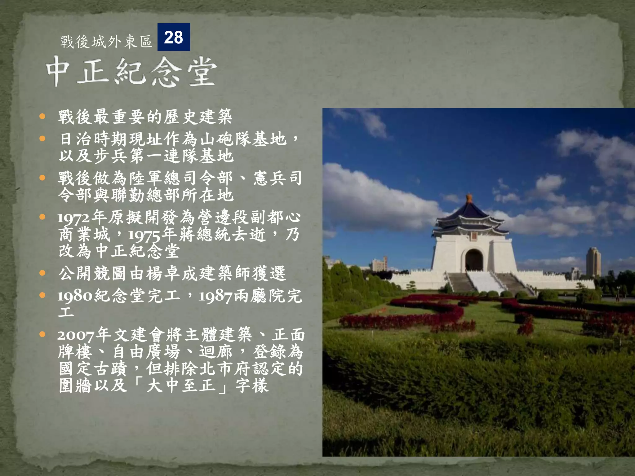  戰後最重要的歷史建築
 日治時期現址作為山砲隊基地，
以及步兵第一連隊基地
 戰後做為陸軍總司令部、憲兵司
令部與聯勤總部所在地
 1972年原擬開發為營邊段副都心
商業城，1975年蔣總統去逝，乃
改為中正紀念堂
 公開競圖由楊卓成建築師獲選
 1980紀念堂完工，1987兩廳院完
工
 2007年文建會將主體建築、正面
牌樓、自由廣場、迴廊，登錄為
國定古蹟，但排除北市府認定的
圍牆以及「大中至正」字樣
戰後城外東區 28
 