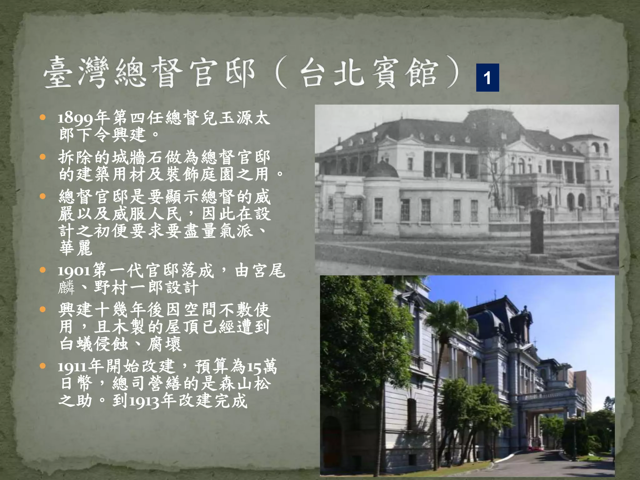 1899年第四任總督兒玉源太
郎下令興建。
 拆除的城牆石做為總督官邸
的建築用材及裝飾庭園之用。
 總督官邸是要顯示總督的威
嚴以及威服人民，因此在設
計之初便要求要盡量氣派、
華麗
 1901第一代官邸落成，由宮尾
麟、野村一郎設計
 興建十幾年後因空間不敷使
用，且木製的屋頂已經遭到
白蟻侵蝕、腐壞
 1911年開始改建，預算為15萬
日幣，總司營繕的是森山松
之助。到1913年改建完成
1
 