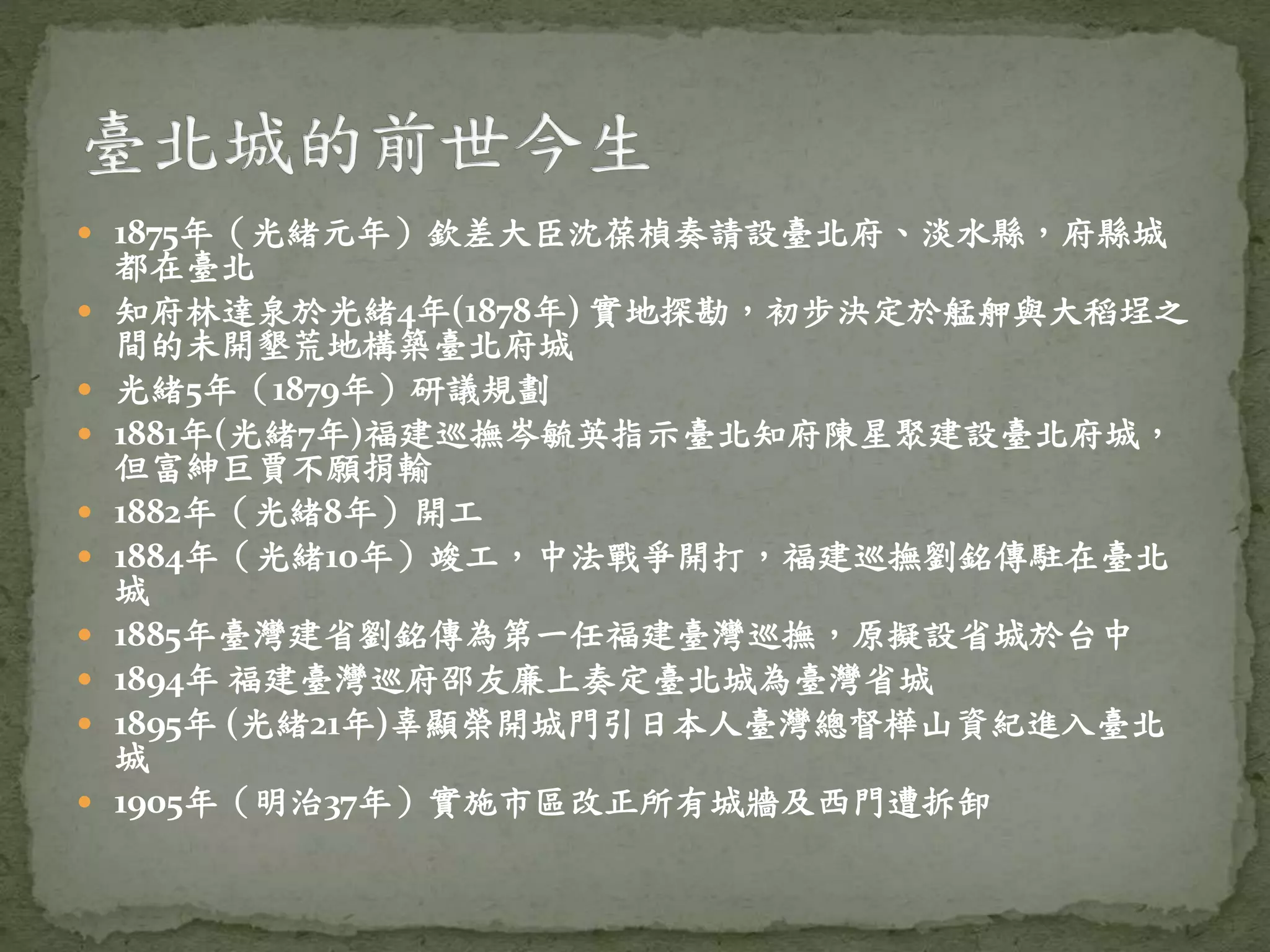 1875年（光緒元年）欽差大臣沈葆楨奏請設臺北府、淡水縣，府縣城
都在臺北
 知府林達泉於光緒4年(1878年) 實地探勘，初步決定於艋舺與大稻埕之
間的未開墾荒地構築臺北府城
 光緒5年（1879年）研議規劃
 1881年(光緒7年)福建巡撫岑毓英指示臺北知府陳星聚建設臺北府城，
但富紳巨賈不願捐輸
 1882年（光緒8年）開工
 1884年（光緒10年）竣工，中法戰爭開打，福建巡撫劉銘傳駐在臺北
城
 1885年臺灣建省劉銘傳為第一任福建臺灣巡撫，原擬設省城於台中
 1894年 福建臺灣巡府邵友廉上奏定臺北城為臺灣省城
 1895年 (光緒21年)辜顯榮開城門引日本人臺灣總督樺山資紀進入臺北
城
 1905年（明治37年）實施市區改正所有城牆及西門遭拆卸
 