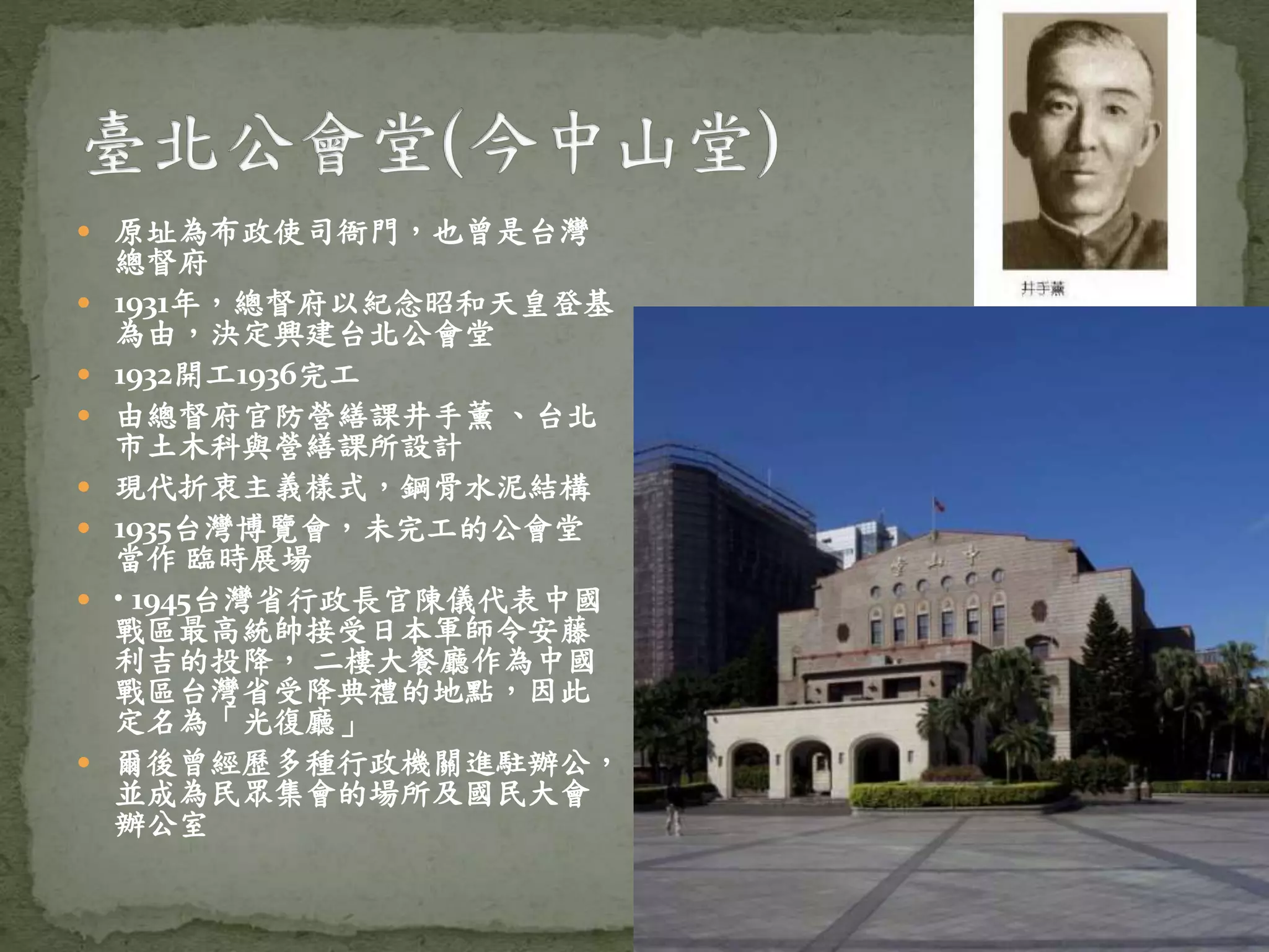  原址為布政使司衙門，也曾是台灣
總督府
 1931年，總督府以紀念昭和天皇登基
為由，決定興建台北公會堂
 1932開工1936完工
 由總督府官防營繕課井手薰 、台北
市土木科與營繕課所設計
 現代折衷主義樣式，鋼骨水泥結構
 1935台灣博覽會，未完工的公會堂
當作 臨時展場
 • 1945台灣省行政長官陳儀代表中國
戰區最高統帥接受日本軍師令安藤
利吉的投降， 二樓大餐廳作為中國
戰區台灣省受降典禮的地點，因此
定名為「光復廳」
 爾後曾經歷多種行政機關進駐辦公，
並成為民眾集會的場所及國民大會
辦公室
 