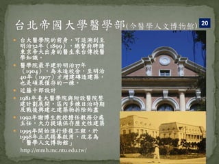  台大醫學院的前身，可追溯到至
明治32年（1899），總督府聘請
東京帝大出身的醫生來台傳授醫
學知識。
 醫學院最早建於明治37年
（1904），為木造校舍，至明治
40年（1907）才增建磚造建築，
也是碩果僅存的一棟。
 近藤十郎設計
 1981年臺大醫學院與附設醫院整
建計劃展開，區內多棟日治時期
及戰後興建之建築物拆除殆盡
 1992年謝博生教授擔任教務分處
主任，大力提議保存歷史性建築
 1995年開始進行修復工程，於
1998年正式揭幕啟用，改名為
「醫學人文博物館」
20
http://mmh.mc.ntu.edu.tw/
 