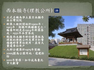  正式名稱為淨土真宗本願寺
派台灣別院
 新築工程則開始於1900年。
1923年，御廟所與鐘樓完工。
輪番所則是在1924年新築落
成。1932年本堂落成
 戰後西本願寺部份建築做為
理教的理教公所及軍方和警
備總部等單位使用，並有大
量違章佔用戶
 大部分建築於1975年焚燬
 2005劃為公園用地，違建拆
除
 2011年整修，如今成為臺北
市文獻會
25
 