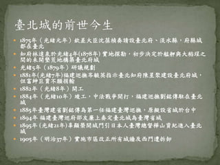  1875年（光緒元年）欽差大臣沈葆楨奏請設臺北府、淡水縣，府縣城
都在臺北
 知府林達泉於光緒4年(1878年) 實地探勘，初步決定於艋舺與大稻埕之
間的未開墾荒地構築臺北府城
 光緒5年（1879年）研議規劃
 1881年(光緒7年)福建巡撫岑毓英指示臺北知府陳星聚建設臺北府城，
但富紳巨賈不願捐輸
 1882年（光緒8年）開工
 1884年（光緒10年）竣工，中法戰爭開打，福建巡撫劉銘傳駐在臺北
城
 1885年臺灣建省劉銘傳為第一任福建臺灣巡撫，原擬設省城於台中
 1894年 福建臺灣巡府邵友廉上奏定臺北城為臺灣省城
 1895年 (光緒21年)辜顯榮開城門引日本人臺灣總督樺山資紀進入臺北
城
 1905年（明治37年）實施市區改正所有城牆及西門遭拆卸
 