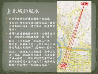  依照中國風水修建的最後一座城池
 臺北知府陳星聚負責修建台北城，讓台
北城面朝北極星。還沒完成，陳星聚就
過世。
 臺灣兵備道劉璈接手修築，改變原先計
畫，拆除原有的城牆基礎。為什麼？
 說法一：臺北城將「後無祖山可憑，一
路空虛，相書屬五兇。」因此將台北城
廓的角度向東微調了13度面朝七星山。
 說法二：北極星又名紫微星，是帝王之
星。因此，將城朝向北極星，這是首都
王城的格局，一個地方城市怎麼可以坐
擁帝王格局呢，豈不造反了！便將城的
軸線，向右傾斜，形成偏安之局。
 