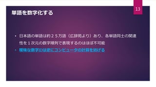 単語を数字化する
• 日本語の単語は約２５万語（広辞苑より）あり、各単語同士の関連
性を１次元の数字順列で表現するのはほぼ不可能
• 曖昧な数字IDは逆にコンピュータの計算を妨げる
13
 