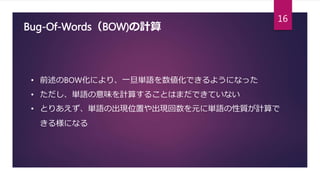 Bug-Of-Words（BOW)の計算
• 前述のBOW化により、一旦単語を数値化できるようになった
• ただし、単語の意味を計算することはまだできていない
• とりあえず、単語の出現位置や出現回数を元に単語の性質が計算で
きる様になる
16
 