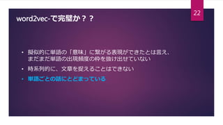 word2vec-で完璧か？？
• 擬似的に単語の「意味」に繋がる表現ができたとは言え、
まだまだ単語の出現頻度の枠を抜け出せていない
• 時系列的に、文章を捉えることはできない
• 単語ごとの話にとどまっている
22
 
