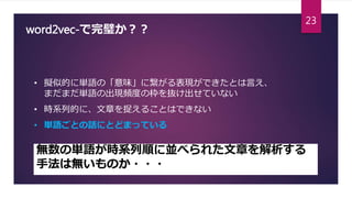 word2vec-で完璧か？？
• 擬似的に単語の「意味」に繋がる表現ができたとは言え、
まだまだ単語の出現頻度の枠を抜け出せていない
• 時系列的に、文章を捉えることはできない
• 単語ごとの話にとどまっている
無数の単語が時系列順に並べられた文章を解析する
手法は無いものか・・・
23
 