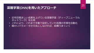 深層学習(DNN)を用いたアプローチ
• 近年目覚ましい成果を上げている深層学習（ディープニューラル
ネットワーク）を応用
• これにより、これまで手動で設定していた処理の手順を自動化
• 細かいパラメータさえ気にしなければ、結構うまくいく
25
 