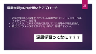 深層学習(DNN)を用いたアプローチ
• 近年目覚ましい成果を上げている深層学習（ディープニューラル
ネットワーク）を応用
• これにより、これまで手動で設定していた処理の手順を自動化
• 細かいパラメータさえ気にしなければ、結構うまくいく
深層学習ってなに？？？
26
 