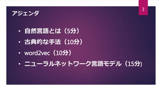 アジェンダ
• 自然言語とは（5分）
• 古典的な手法（10分）
• word2vec（10分）
• ニューラルネットワーク言語モデル（15分)
3
 