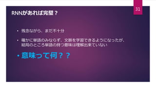 RNNがあれば完璧？
• 残念ながら、まだ不十分
• 確かに単語のみならず、文脈を学習できるようになったが、
結局のところ単語の持つ意味は理解出来ていない
• 意味って何？？
31
 