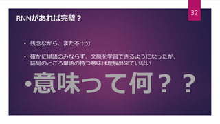 RNNがあれば完璧？
• 残念ながら、まだ不十分
• 確かに単語のみならず、文脈を学習できるようになったが、
結局のところ単語の持つ意味は理解出来ていない
•意味って何？？
32
 