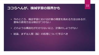 ココらへんが、機械学習の限界かも
• 今のところ、機会学習における計算の精度を高める方法はあるが、
意味の表現方法は検討がつかない
• どのような構造化がわからない以上、計算のしようがない
• 結論、まずは人間（脳）の処理について学ぶべき
33
 