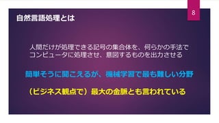 自然言語処理とは
人間だけが処理できる記号の集合体を、何らかの手法で
コンピュータに処理させ、意図するものを出力させる
簡単そうに聞こえるが、機械学習で最も難しい分野
（ビジネス観点で）最大の金脈とも言われている
8
 