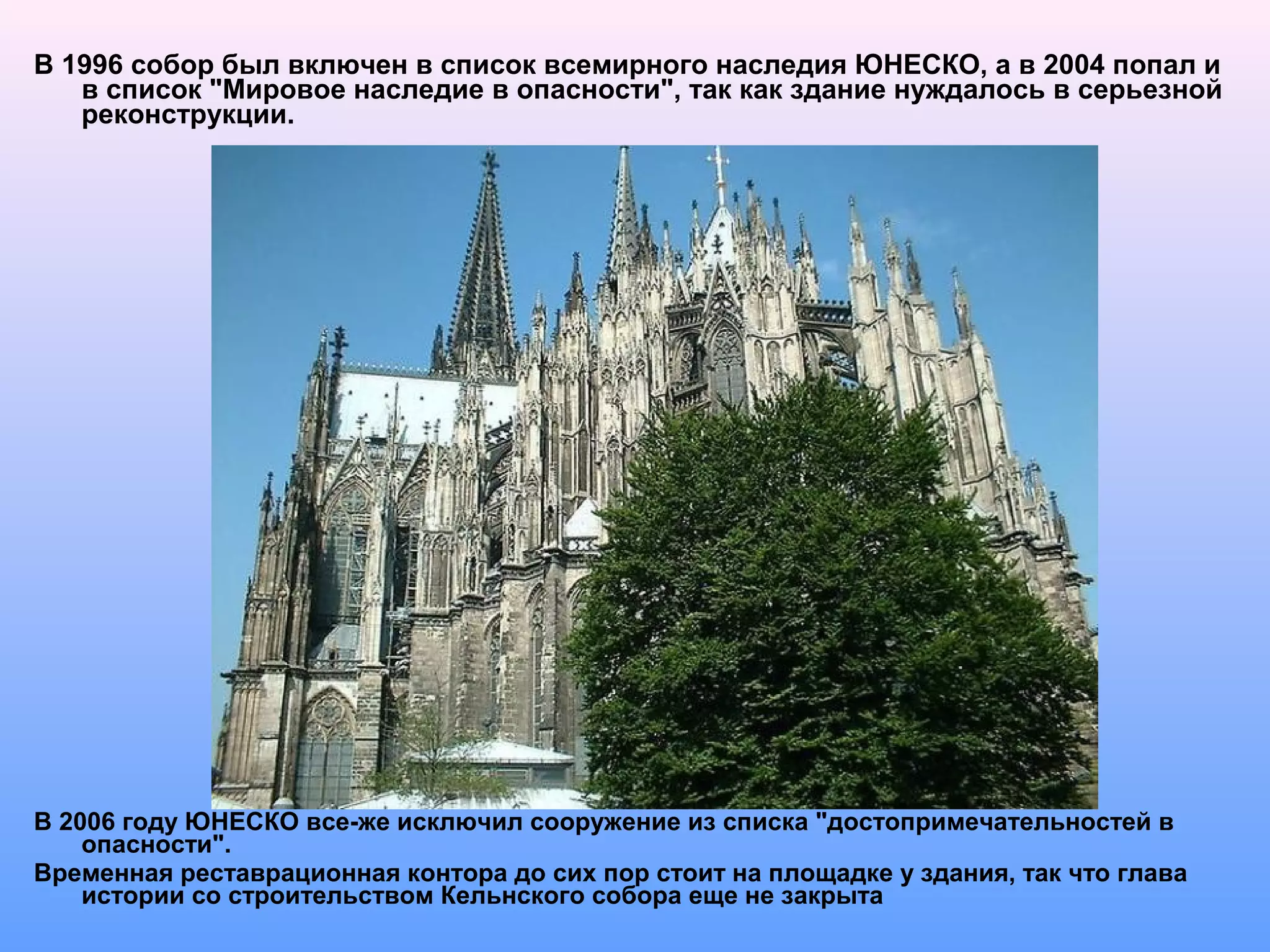 В 1996 собор был включен в список всемирного наследия ЮНЕСКО, а в 2004 попал и
в список "Мировое наследие в опасности", так как здание нуждалось в серьезной
реконструкции.
В 2006 году ЮНЕСКО все-же исключил сооружение из списка "достопримечательностей в
опасности".
Временная реставрационная контора до сих пор стоит на площадке у здания, так что глава
истории со строительством Кельнского собора еще не закрыта
 