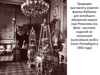 Традицию
выставлять изделия
фирмы Фаберже
для всеобщего
обозрения завели
еще Романовы (на
фото - выставка
изделий из
коллекций
высочайших особ в
Санкт-Петербурге в
1902 году)
 