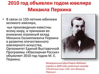 2010 год объявлен годом ювелира
Михаила Перхина
• В связи со 150-летним юбилеем
великого ювелира,
чьи произведения известны
всему миру, и принимая во
внимание огромный вклад
Михаила Евлампиевича Перхина
в развитие отечественного
ювелирного искусства,
Оргкомитет Единой Выставочной
Программы «Ювелирная Россия»
объявляет 2010 год годом М. Е.
Перхина.
Мемориальный фонд Карла Фаберже
учредил в 2009 году памятную награду
«Почётный знак «150 лет Михаилу
Перхину».
 