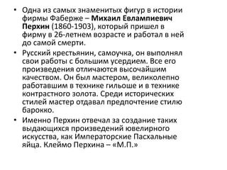 • Одна из самых знаменитых фигур в истории
фирмы Фаберже – Михаил Евлампиевич
Перхин (1860-1903), который пришел в
фирму в 26-летнем возрасте и работал в ней
до самой смерти.
• Русский крестьянин, самоучка, он выполнял
свои работы с большим усердием. Все его
произведения отличаются высочайшим
качеством. Он был мастером, великолепно
работавшим в технике гильоше и в технике
контрастного золота. Среди исторических
стилей мастер отдавал предпочтение стилю
барокко.
• Именно Перхин отвечал за создание таких
выдающихся произведений ювелирного
искусства, как Императорские Пасхальные
яйца. Клеймо Перхина – «М.П.»
 