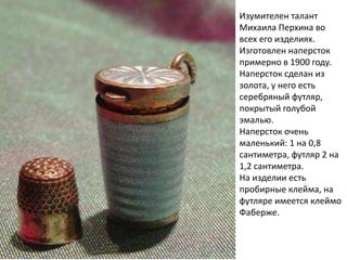Изумителен талант
Михаила Перхина во
всех его изделиях.
Изготовлен наперсток
примерно в 1900 году.
Наперсток сделан из
золота, у него есть
серебряный футляр,
покрытый голубой
эмалью.
Наперсток очень
маленький: 1 на 0,8
сантиметра, футляр 2 на
1,2 сантиметра.
На изделии есть
пробирные клейма, на
футляре имеется клеймо
Фаберже.
 