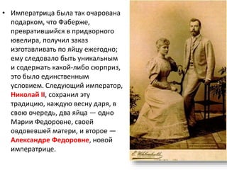 • Императрица была так очарована
подарком, что Фаберже,
превратившийся в придворного
ювелира, получил заказ
изготавливать по яйцу ежегодно;
ему следовало быть уникальным
и содержать какой-либо сюрприз,
это было единственным
условием. Следующий император,
Николай II, сохранил эту
традицию, каждую весну даря, в
свою очередь, два яйца — одно
Марии Федоровне, своей
овдовевшей матери, и второе —
Александре Федоровне, новой
императрице.
 
