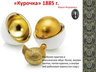 «Курочка» 1885 г.
Наиболее простое и
классическое яйцо: белое, внутри
желток, потом курочка, а внутри
неё рубиновая корона (не сохр.)
Мария Федоровна
 