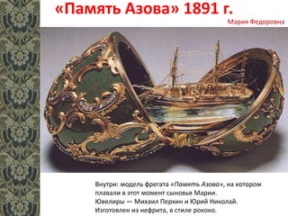 «Память Азова» 1891 г.
Внутри: модель фрегата «Память Азова», на котором
плавали в этот момент сыновья Марии.
Ювелиры — Михаил Перхин и Юрий Николай.
Изготовлен из нефрита, в стиле рококо.
Мария Федоровна
 