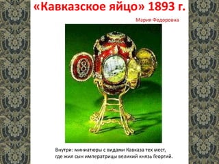 «Кавказское яйцо» 1893 г.
Внутри: миниатюры с видами Кавказа тех мест,
где жил сын императрицы великий князь Георгий.
Мария Федоровна
 
