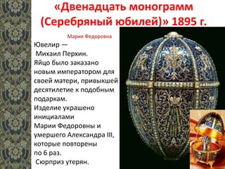 «Двенадцать монограмм
(Серебряный юбилей)» 1895 г.
Ювелир —
Михаил Перхин.
Яйцо было заказано
новым императором для
своей матери, привыкшей за
десятилетие к подобным
подаркам.
Изделие украшено
инициалами
Марии Федоровны и
умершего Александра III,
которые повторены
по 6 раз.
Сюрприз утерян.
Мария Федоровна
 