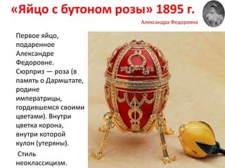 «Яйцо с бутоном розы» 1895 г.
Первое яйцо,
подаренное
Александре
Федоровне.
Сюрприз — роза (в
память о Дармштате,
родине
императрицы,
гордившемся своими
цветами). Внутри
цветка корона,
внутри которой
кулон (утеряны).
Стиль
неоклассицизм.
Александра Федоровна
 
