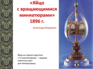 «Яйцо
с вращающимися
миниатюрами»
1896 г.
Яйцо из горного хрусталя
с 12 миниатюрами — видами
памятных мест
для императрицы.
Александра Федоровна
 