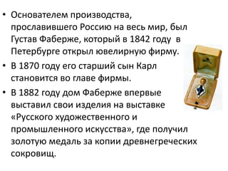 • Основателем производства,
прославившего Россию на весь мир, был
Густав Фаберже, который в 1842 году в
Петербурге открыл ювелирную фирму.
• В 1870 году его старший сын Карл
становится во главе фирмы.
• В 1882 году дом Фаберже впервые
выставил свои изделия на выставке
«Русского художественного и
промышленного искусства», где получил
золотую медаль за копии древнегреческих
сокровищ.
 