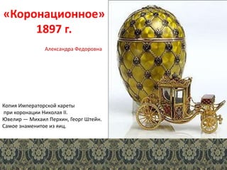 «Коронационное»
1897 г.
Копия Императорской кареты
при коронации Николая II.
Ювелир — Михаил Перхин, Георг Штейн.
Самое знаменитое из яиц.
Александра Федоровна
 