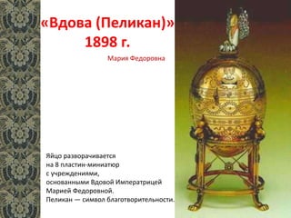 «Вдова (Пеликан)»
1898 г.
Яйцо разворачивается
на 8 пластин-миниатюр
с учреждениями,
основанными Вдовой Императрицей
Марией Федоровной.
Пеликан — символ благотворительности.
Мария Федоровна
 