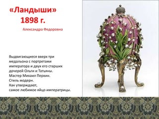«Ландыши»
1898 г.
Выдвигающиеся вверх три
медальона с портретами
императора и двух его старших
дочерей Ольги и Татьяны.
Мастер Михаил Перхин.
Стиль модерн.
Как утверждают,
самое любимое яйцо императрицы.
Александра Федоровна
 