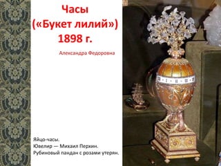 Часы
(«Букет лилий»)
1898 г.
Яйцо-часы.
Ювелир — Михаил Перхин.
Рубиновый пандан с розами утерян.
Александра Федоровна
 