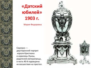 «Датский
юбилей»
1903 г.
Сюрприз —
двусторонний портрет
короля Кристиана
и королевы Луизы,
родителей императрицы,
в честь 40-й годовщины
их восшествия на престол.
Мария Федоровна
 
