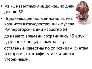 • Из 71 известных яиц до наших дней
дошло 62.
• Подавляющее большинство из них
хранится в государственных музеях.
Императорских яиц известно 54:
до нашего времени сохранились 45 штук,
сделанных по царскому заказу;
остальные известны по описаниям, счетам
и старым фотографиям и считаются
утерянными.
 
