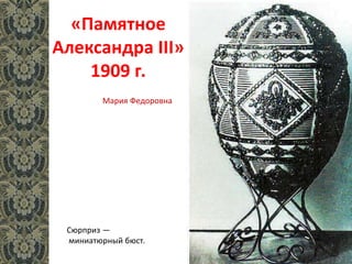 «Памятное
Александра III»
1909 г.
Сюрприз —
миниатюрный бюст.
Мария Федоровна
 